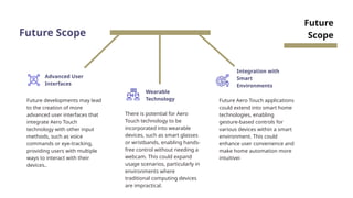 Future Scope
Future developments may lead
to the creation of more
advanced user interfaces that
integrate Aero Touch
technology with other input
methods, such as voice
commands or eye-tracking,
providing users with multiple
ways to interact with their
devices..
Advanced User
Interfaces
Wearable
Technology
Integration with
Smart
Environments
There is potential for Aero
Touch technology to be
incorporated into wearable
devices, such as smart glasses
or wristbands, enabling hands-
free control without needing a
webcam. This could expand
usage scenarios, particularly in
environments where
traditional computing devices
are impractical.
Future Aero Touch applications
could extend into smart home
technologies, enabling
gesture-based controls for
various devices within a smart
environment. This could
enhance user convenience and
make home automation more
intuitivei
Future
Scope
 
