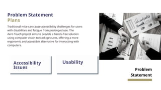 Problem Statement
Plans
Traditional mice can cause accessibility challenges for users
with disabilities and fatigue from prolonged use. The
Aero Touch project aims to provide a hands-free solution
using computer vision to track gestures, offering a more
ergonomic and accessible alternative for interacting with
computers.
Problem
Statement
Accessibility
Issues
Usability
 