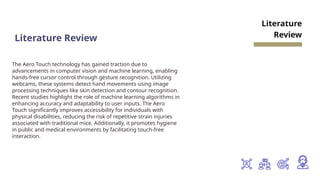 Literature Review
The Aero Touch technology has gained traction due to
advancements in computer vision and machine learning, enabling
hands-free cursor control through gesture recognition. Utilizing
webcams, these systems detect hand movements using image
processing techniques like skin detection and contour recognition.
Recent studies highlight the role of machine learning algorithms in
enhancing accuracy and adaptability to user inputs. The Aero
Touch significantly improves accessibility for individuals with
physical disabilities, reducing the risk of repetitive strain injuries
associated with traditional mice. Additionally, it promotes hygiene
in public and medical environments by facilitating touch-free
interaction.
Literature
Review
 