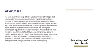 Advantages
The Aero Touch technology offers several significant advantages that
enhance user experience and accessibility. It provides an inclusive
interface for individuals with physical disabilities, allowing for hands-
free operation. This technology also reduces strain and fatigue typically
associated with traditional mouse use, promoting a healthier interaction
model. Additionally, the Aero Touch minimizes the risk of germ
transmission in public or medical environments through its touch-free
interaction capabilities. Its flexibility in supporting various gestures
enables users to customize their interaction methods based on personal
preferences and comfort levels. Finally, by utilizing natural hand
movements, the Aero Touch enhances the overall user experience,
making computer navigation more intuitive and engaging. Advantages of
Aero Touch
 