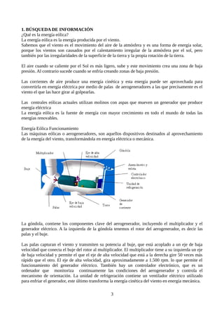 1. BÚSQUEDA DE INFORMACIÓN
¿Qué es la energía eólica?
La energía eólica es la energía producida por el viento.
Sabemos que el viento es el movimiento del aire de la atmósfera y es una forma de energía solar,
porque los vientos son causados por el calentamiento irregular de la atmósfera por el sol, pero
también por las irregularidades de la superficie de la tierra y la propia rotación de la tierra.
El aire cuando se caliente por el Sol es más ligero, sube y este movimiento crea una zona de baja
presión. Al contrario sucede cuando se enfría creando zonas de baja presión.
Las corrientes de aire produce una energía cinética y esta energía puede ser aprovechada para
convertirla en energía eléctrica por medio de palas de aerogeneradores a las que precisamente es el
viento el que las hace girar al golpearlas.
Las centrales eólicas actuales utilizan molinos con aspas que mueven un generador que produce
energía eléctrica
La energía eólica es la fuente de energía con mayor crecimiento en todo el mundo de todas las
energías renovables.
Energía Eólica Funcionamiento
Las máquinas eólicas o aerogeneradores, son aquellos dispositivos destinados al aprovechamiento
de la energía del viento, transformándola en energía eléctrica o mecánica.
La góndola, contiene los componentes clave del aerogenerador, incluyendo el multiplicador y el
generador eléctrico. A la izquierda de la góndola tenemos el rotor del aerogenerador, es decir las
palas y el buje.
Las palas capturan el viento y transmiten su potencia al buje, que está acoplado a un eje de baja
velocidad que conecta el buje del rotor al multiplicador. El multiplicador tiene a su izquierda un eje
de baja velocidad y permite el que el eje de alta velocidad que está a la derecha gire 50 veces más
rápido que el otro. El eje de alta velocidad, gira aproximadamente a 1.500 rpm. lo que permite el
funcionamiento del generador eléctrico. También hay un controlador electrónico, que es un
ordenador que monitoriza continuamente las condiciones del aerogenerador y controla el
mecanismo de orientación. La unidad de refrigeración contiene un ventilador eléctrico utilizado
para enfriar el generador, este último transforma la energía cinética del viento en energía mecánica.
3
 