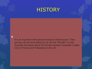 HISTORY
It is an important international transport infrastructure. Their
journey can be done either by car (by the "Shuttle") or train
Eurostar and takes about 35 minutes beween Coquelles (Calais
City) in France and Folkestone in the UK.