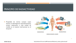 PRINCIPIO DE RADIACTIVIDAD
 Propiedad de ciertos cuerpos cuyos
átomos, al desintegrarse espontáneamente,
emiten radiaciones, y cuya unidad de
medida en el sistema internacional es el
becquerel.
22
www.rae.es http://profesores.fi-b.unam.mx/jlfl/Fundamentos/Radiaciones_residuos_aplicaciones.pdf
 