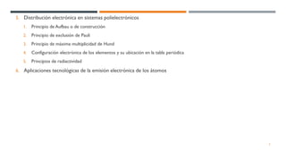 5. Distribución electrónica en sistemas polielectrónicos
1. Principio de Aufbau o de construcción
2. Principio de exclusión de Pauli
3. Principio de máxima multiplicidad de Hund
4. Configuración electrónica de los elementos y su ubicación en la tabla periódica
5. Principios de radiactividad
6. Aplicaciones tecnológicas de la emisión electrónica de los átomos
3
 