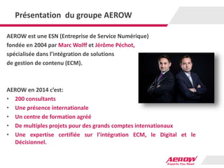 Présentation du groupe AEROW
AEROW est une ESN (Entreprise de Service Numérique)
fondée en 2004 par Marc Wolff et Jérôme Péchot,
spécialisée dans l’intégration de solutions
de gestion de contenu (ECM).
AEROW en 2014 c’est:
• 200 consultants
• Une présence internationale
• Un centre de formation agréé
• De multiples projets pour des grands comptes internationaux
• Une expertise certifiée sur l’intégration ECM, le Digital et le
Décisionnel.
 