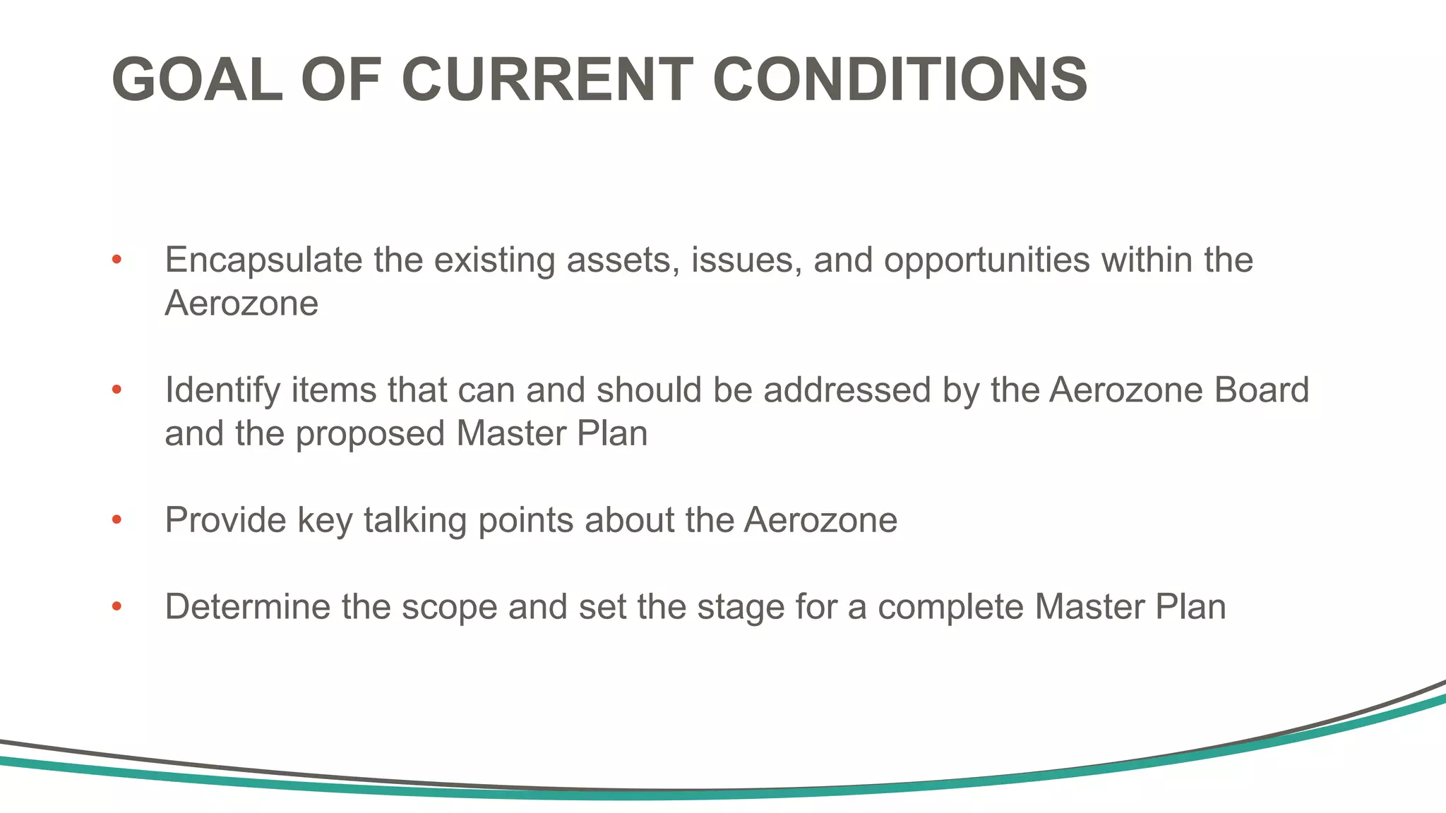 GOAL OF CURRENT CONDITIONS
• Encapsulate the existing assets, issues, and opportunities within the
Aerozone
• Identify items that can and should be addressed by the Aerozone Board
and the proposed Master Plan
• Provide key talking points about the Aerozone
• Determine the scope and set the stage for a complete Master Plan
 