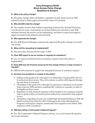 Army Emergency Relief
Direct Access Policy Change
Questions & Answers
Q - What is the policy change?
A - The policy change allows all Soldiers, regardless of rank, direct access to AER
without having to obtain approval from their Chain of Command.
Q - Why did AER make the change?
A - The number of active duty Soldiers requesting assistance has declined 35 percent
over the past six years. Assessments reveal that Soldiers are reluctant to seek AER
assistance because the process can be intimidating, and there is a perceived negative
stigma associated with asking for financial help.
Q - Who approved the change?
A - The AER Board of Managers unanimously approved the policy change in an email
vote in July.
Q - When will the new policy be implemented?
A - The new policy became effective Sept. 9, 2015.
Q - Does AER expect to see an increase in requests for assistance?
A - Yes, we expect an initial increase in assistance requests when this policy is
implemented.
Q - Does AER have the financial resources for this change if there is a large increase in
requests?
A - AER has the resources to support the anticipated increase in assistance requests.
Q - Are there any exceptions or caveats to this policy?
 Soldiers in the grades of E-1 through E-4 in Initial Entry Training (IET) will not
be authorized direct access. They will continue to submit AER requests through
the unit chain of command.
 All Soldiers in the grade of E-1 through E-4 must have a minimum of 12 months’
Time in Service (TIS) and have completed IET, whichever is greater, in order to
be eligible for direct access.
 Regardless of rank, financial assistance will be limited to two assistance requests
(loan or grant) within a 12-month period without the commander/first sergeant
review.
 All Soldiers, regardless of rank, who exhibit high risk financial behavior IAW AR
600-85 and SecArmy Directive 2013-11(Change to the Army Risk Reduction
Program), will require company commander/first sergeant review before AER
assistance will be considered.
Q - Will there still be a Commander’s Referral Program?
A - Yes. The Commander’s Referral Program will stay, as is, and remains the quickest
way to get assistance.
 