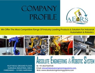 We Offer The Most Competitive Range Of Industry Leading Products & Solution For Industrial
Automation & Robotics.
COMPANY
PROFILE
PLOT NO-8, GROUND FLOOR,
GURUKUL INDUSTRIAL AREA,
FARIDABAD – 121003, HARYANA.
M: +91-8527569728
Email: sheraz@absoluteengineeringsystems.com,
Web: www.absoluteengineeringsystems.com
 