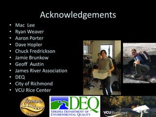 Acknowledgements
•   Mac Lee
•   Ryan Weaver
•   Aaron Porter
•   Dave Hopler
•   Chuck Fredrickson
•   Jamie Brunkow
•   Geoff Austin
•   James River Association
•   DEQ
•   City of Richmond
•   VCU Rice Center
 