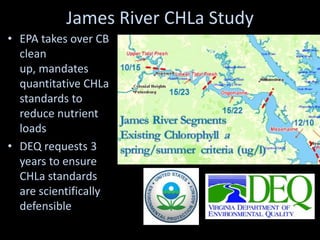James River CHLa Study
• EPA takes over CB
  clean
  up, mandates
  quantitative CHLa
  standards to
  reduce nutrient
  loads
• DEQ requests 3
  years to ensure
  CHLa standards
  are scientifically
  defensible
 