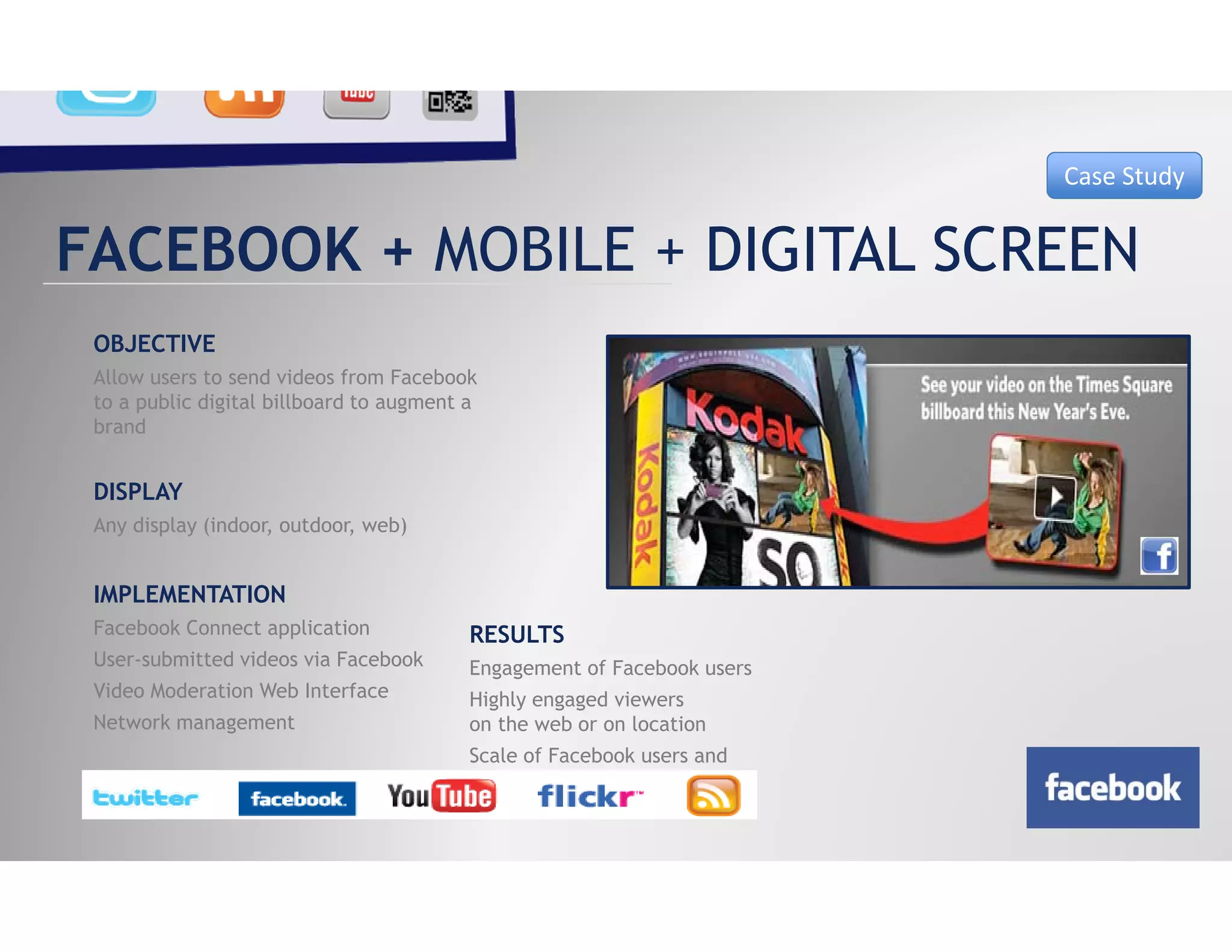 Case Study


FACEBOOK + MOBILE + DIGITAL SCREEN
 OBJECTIVE
 Allow users to send videos from Facebook
 to a public digital billboard to augment a
 brand
 b d


 DISPLAY
 Any display (indoor, outdoor, web)


 IMPLEMENTATION
 Facebook Connect application             RESULTS
 User-submitted videos via Facebook       Engagement of Facebook users
 Video Moderation Web Interface           Highly engaged viewers
 Network management                       on the web or on location
                                          Scale f F
                                          S l of Facebook users and
                                                        b k       d
                                          viral nature of sharing
 