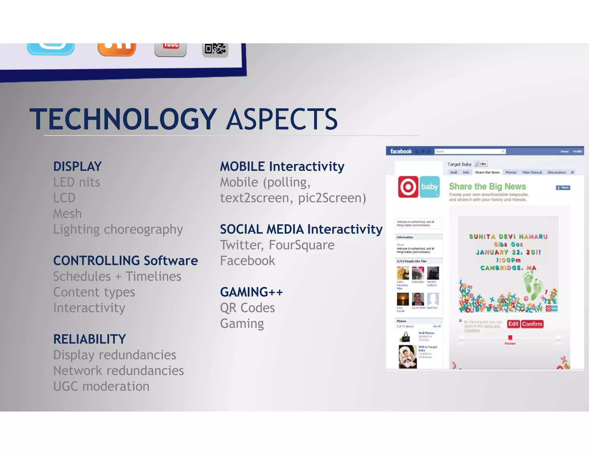 TECHNOLOGY ASPECTS
 DISPLAY                 MOBILE Interactivity
 LED nits                Mobile (polling,
 LCD                     text2screen, pic2Screen)
 Mesh
 Lighting choreography   SOCIAL MEDIA Interactivity
                         Twitter, FourSquare
 CONTROLLING Software    Facebook
 Schedules + Timelines
 Content types           GAMING++
 Interactivity           QR Codes
                         Gaming
 RELIABILITY
 Display redundancies
 Network redundancies
 UGC moderation
 