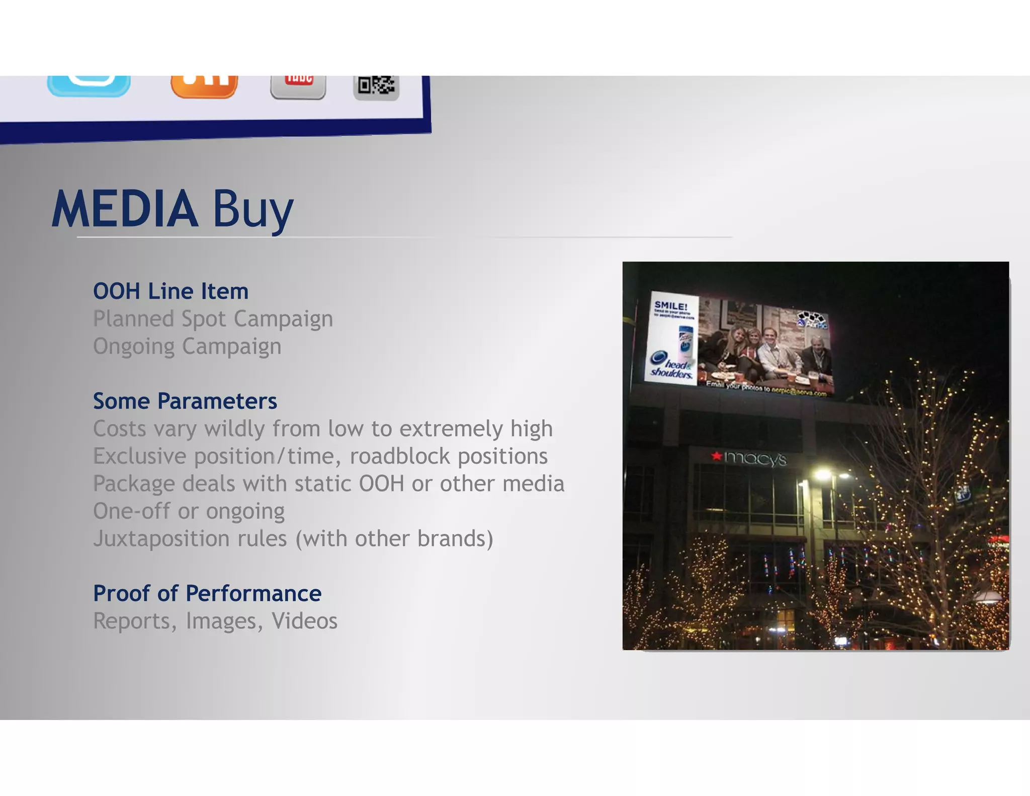 MEDIA Buy
 OOH Line Item
 Planned Spot Campaign
 Ongoing Campaign

 Some Parameters
 Costs vary wildly from low to extremely high
 Exclusive position/time, roadblock positions
 Package deals with static OOH or other media
 One-off or ongoing
 Juxtaposition rules (with other brands)

 Proof of Performance
 Reports, Images, Videos
 
