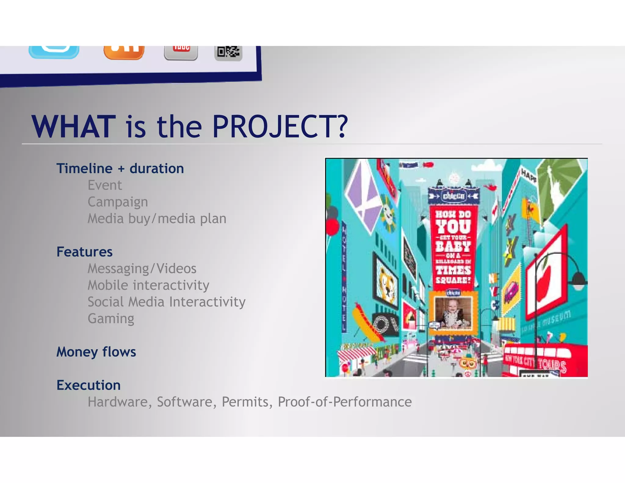 WHAT is the PROJECT?
 Timeline + duration
     Event
     Campaign
     Media buy/media l
     M di b / di plan

 Features
     Messaging/Videos
     Mobile interactivity
     Social Media Interactivity
     Gaming g

 Money flows

 Execution
 E    ti
     Hardware, Software, Permits, Proof-of-Performance
 