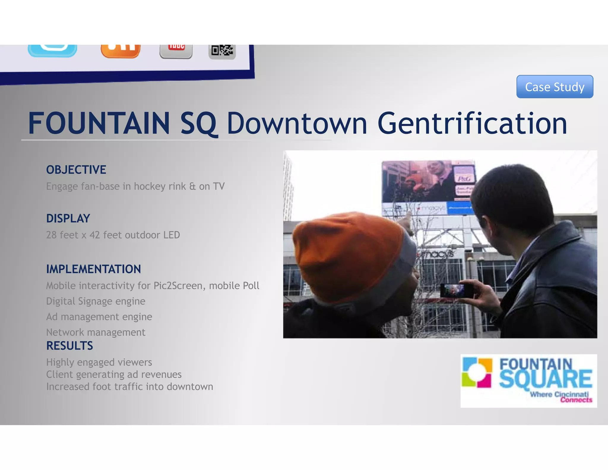 Case Study


FOUNTAIN SQ Downtown Gentrification
 OBJECTIVE
 Engage fan-base in hockey rink & on TV


 DISPLAY
 28 feet x 42 feet outdoor LED


 IMPLEMENTATION
 Mobile interactivity for Pic2Screen, mobile Poll
 Digital Signage engine
 Ad management engine
 Network management
 RESULTS
 Highly engaged viewers
 Client generating ad revenues
 Cli           i    d
 Increased foot traffic into downtown
 