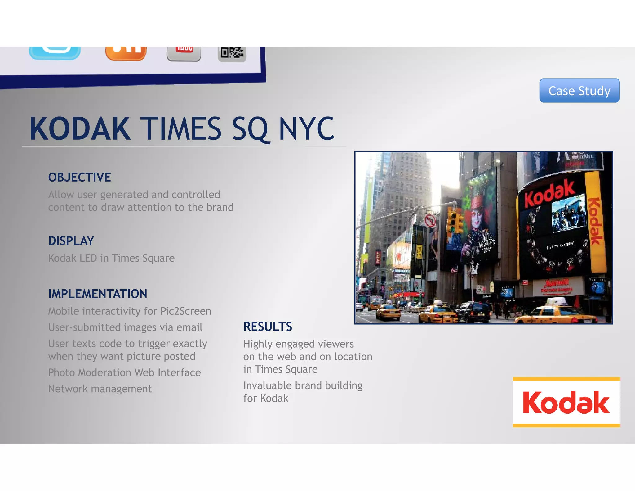 Case Study


KODAK TIMES SQ NYC
 OBJECTIVE
 Allow user generated and controlled
 content to draw attention to the brand


 DISPLAY
 Kodak LED in Times Square


 IMPLEMENTATION
 Mobile interactivity for Pic2Screen
 User submitted
 User-submitted images via email          RESULTS
 User texts code to trigger exactly       Highly engaged viewers
 when they want picture posted            on the web and on location
 Photo Moderation Web Interface           in Times Square
 Network management                       Invaluable brand building
                                          for Kodak
 
