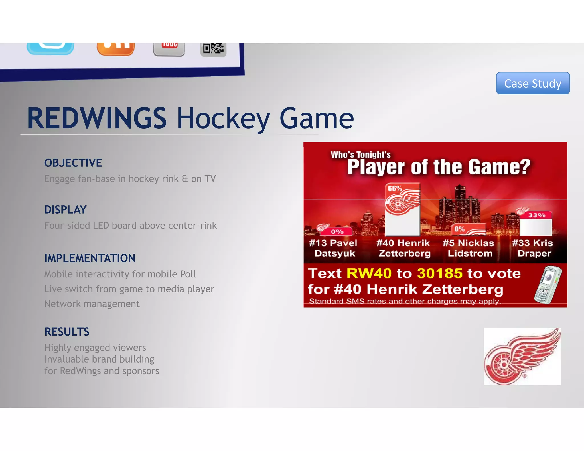 Case Study


REDWINGS Hockey Game
 OBJECTIVE
 Engage fan-base in hockey rink & on TV


 DISPLAY
 Four-sided LED board above center-rink


 IMPLEMENTATION
 Mobile interactivity for mobile Poll
 Live switch from game to media player
 Network management

 RESULTS
 Highly engaged viewers
 Invaluable b d b ildi
 I   l bl brand building
 for RedWings and sponsors
 