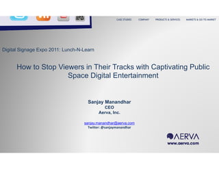 CASE STUDIES   COMPANY   PRODUCTS & SERVICES   MARKETS & GO-TO-MARKET




Digital Signage Expo 2011: Lunch-N-Learn


      How to Stop Viewers in Their Tracks with Captivating Public
                     Space Digital Entertainment


                                     Sanjay Manandhar
                                             CEO
                                           Aerva, Inc.

                                   sanjay.manandhar@aerva.com
                                     Twitter: @sanjaymanandhar
 