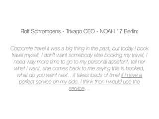 Corporate travel it was a big thing in the past, but today I book
travel myself, I don’t want somebody else booking my travel, I
need way more time to go to my personal assistant, tell her
what I want, she comes back to me saying this is booked,
what do you want next…It takes loads of time! If I have a
perfect service on my side, I think then I would use the
service…
Rolf Schromgens - Trivago CEO - NOAH 17 Berlin:
 