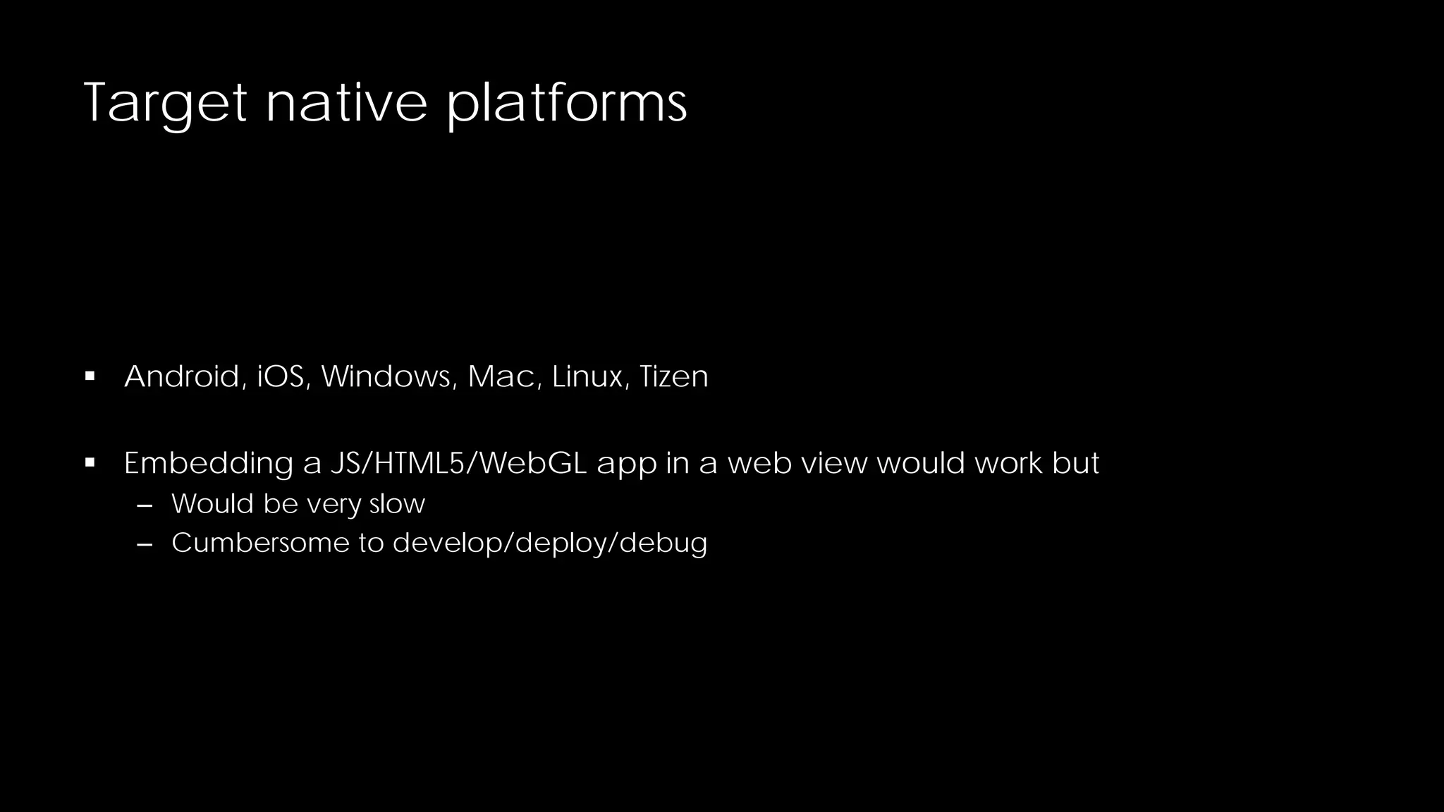Target native platforms

 Android, iOS, Windows, Mac, Linux, Tizen
 Embedding a JS/HTML5/WebGL app in a web view would work but
– Would be very slow
– Cumbersome to develop/deploy/debug

 
