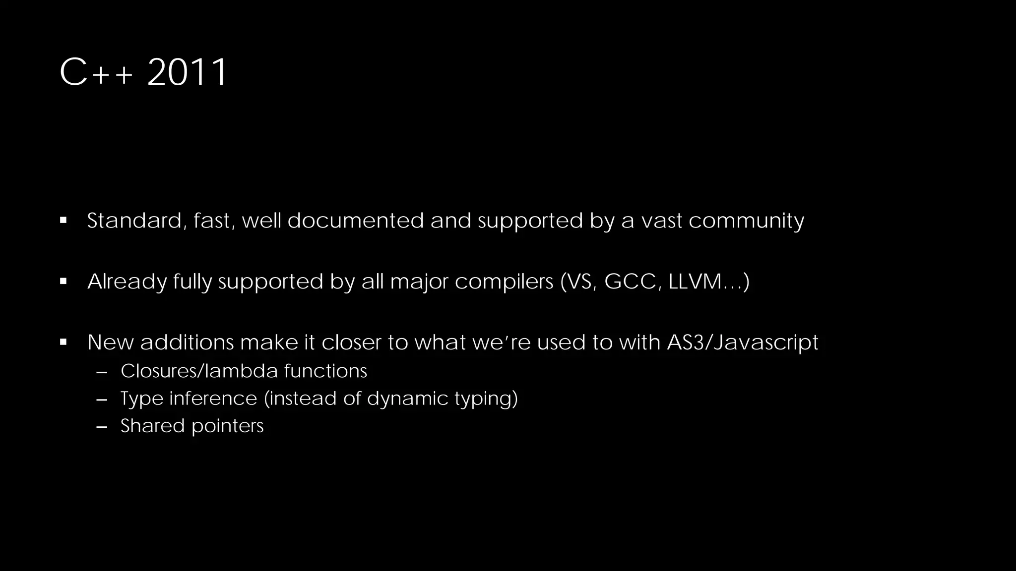 C++ 2011

 Standard, fast, well documented and supported by a vast community
 Already fully supported by all major compilers (VS, GCC, LLVM…)
 New additions make it closer to what we’re used to with AS3/Javascript
– Closures/lambda functions
– Type inference (instead of dynamic typing)
– Shared pointers

 