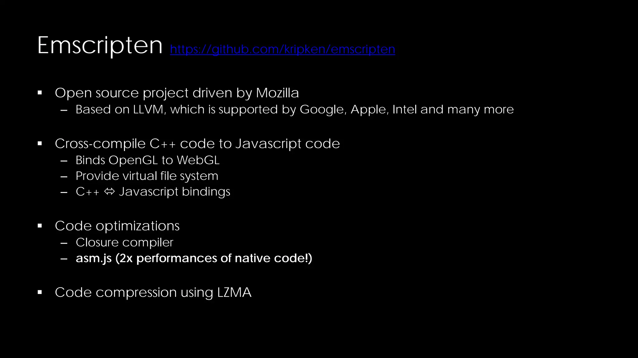 Emscripten https://github.com/kripken/emscripten
 Open source project driven by Mozilla

– Based on LLVM, which is supported by Google, Apple, Intel and many more

 Cross-compile C++ code to Javascript code
– Binds OpenGL to WebGL
– Provide virtual file system
– C++  Javascript bindings

 Code optimizations

– Closure compiler
– asm.js (2x performances of native code!)

 Code compression using LZMA

 