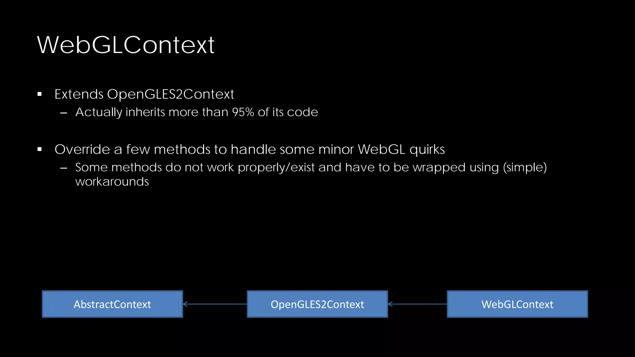 WebGLContext
 Extends OpenGLES2Context
– Actually inherits more than 95% of its code

 Override a few methods to handle some minor WebGL quirks
– Some methods do not work properly/exist and have to be wrapped using (simple)
workarounds

AbstractContext

OpenGLES2Context

WebGLContext

 