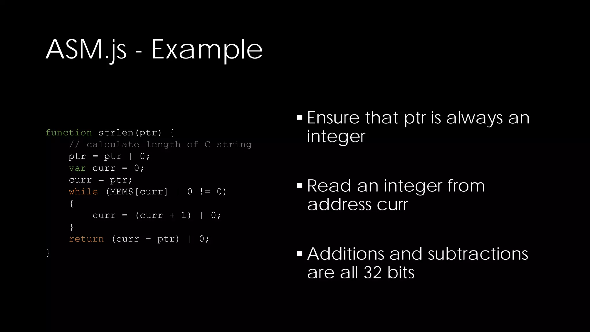 ASM.js - Example
function strlen(ptr) {
// calculate length of C string
ptr = ptr | 0;
var curr = 0;
curr = ptr;
while (MEM8[curr] | 0 != 0)
{
curr = (curr + 1) | 0;
}
return (curr - ptr) | 0;
}

 Ensure that ptr is always an
integer
 Read an integer from
address curr
 Additions and subtractions
are all 32 bits

 