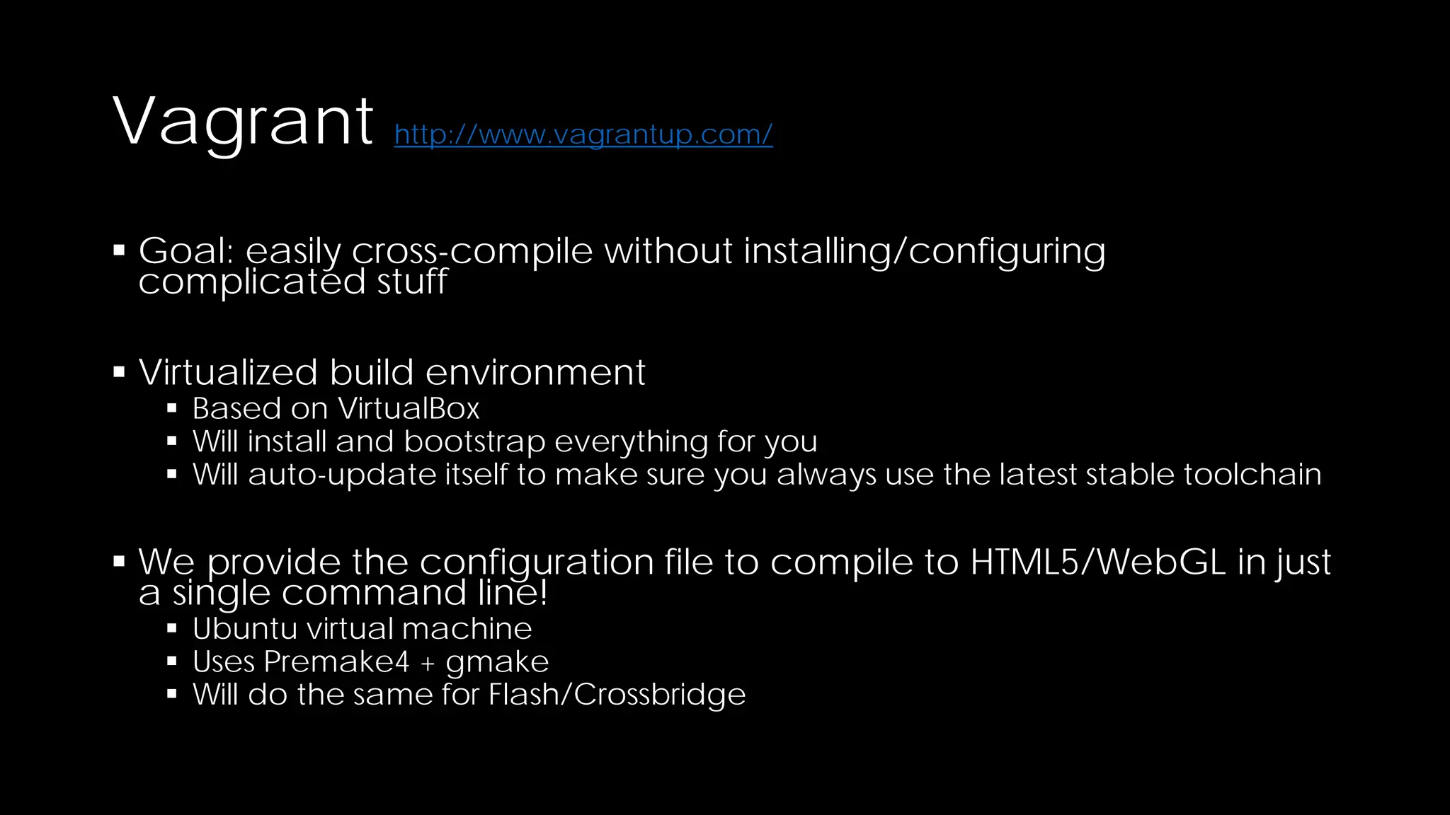 Vagrant http://www.vagrantup.com/
 Goal: easily cross-compile without installing/configuring
complicated stuff
 Virtualized build environment

 Based on VirtualBox
 Will install and bootstrap everything for you
 Will auto-update itself to make sure you always use the latest stable toolchain

 We provide the configuration file to compile to HTML5/WebGL in just
a single command line!
 Ubuntu virtual machine
 Uses Premake4 + gmake
 Will do the same for Flash/Crossbridge

 