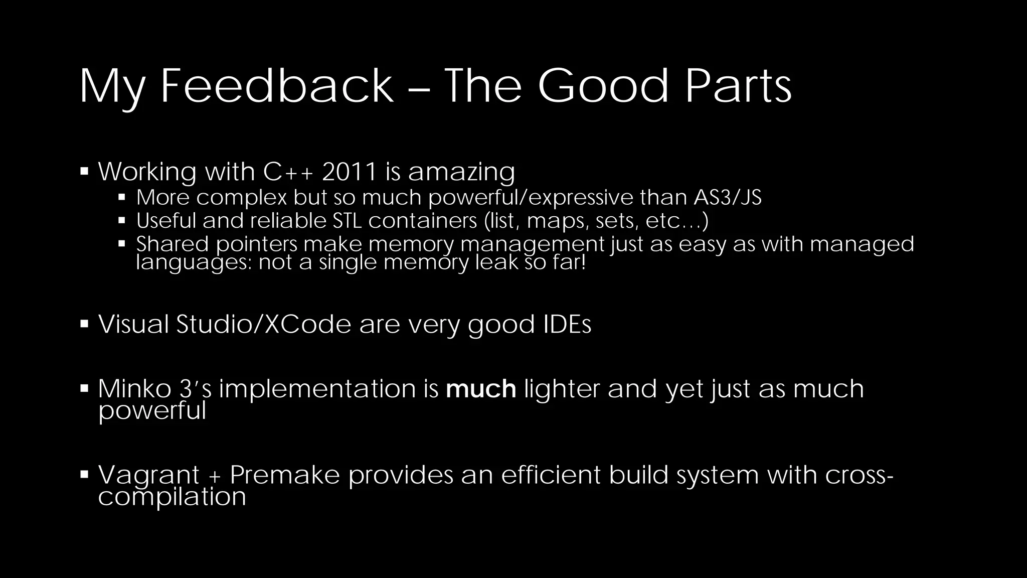 My Feedback – The Good Parts
 Working with C++ 2011 is amazing

 More complex but so much powerful/expressive than AS3/JS
 Useful and reliable STL containers (list, maps, sets, etc…)
 Shared pointers make memory management just as easy as with managed
languages: not a single memory leak so far!

 Visual Studio/XCode are very good IDEs
 Minko 3’s implementation is much lighter and yet just as much
powerful
 Vagrant + Premake provides an efficient build system with crosscompilation

 