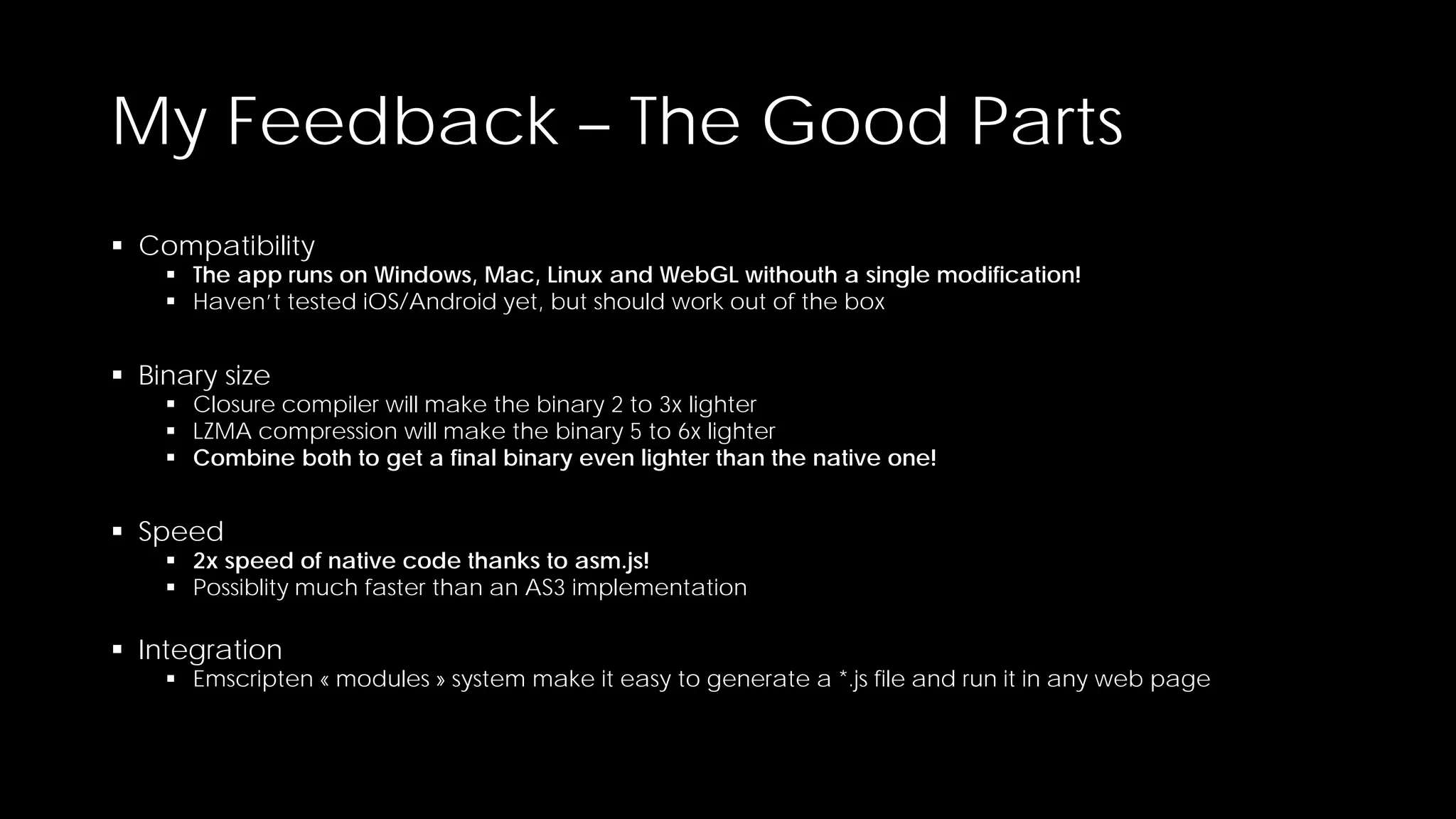 My Feedback – The Good Parts
 Compatibility

 The app runs on Windows, Mac, Linux and WebGL withouth a single modification!
 Haven’t tested iOS/Android yet, but should work out of the box

 Binary size

 Closure compiler will make the binary 2 to 3x lighter
 LZMA compression will make the binary 5 to 6x lighter
 Combine both to get a final binary even lighter than the native one!

 Speed

 2x speed of native code thanks to asm.js!
 Possiblity much faster than an AS3 implementation

 Integration

 Emscripten « modules » system make it easy to generate a *.js file and run it in any web page

 