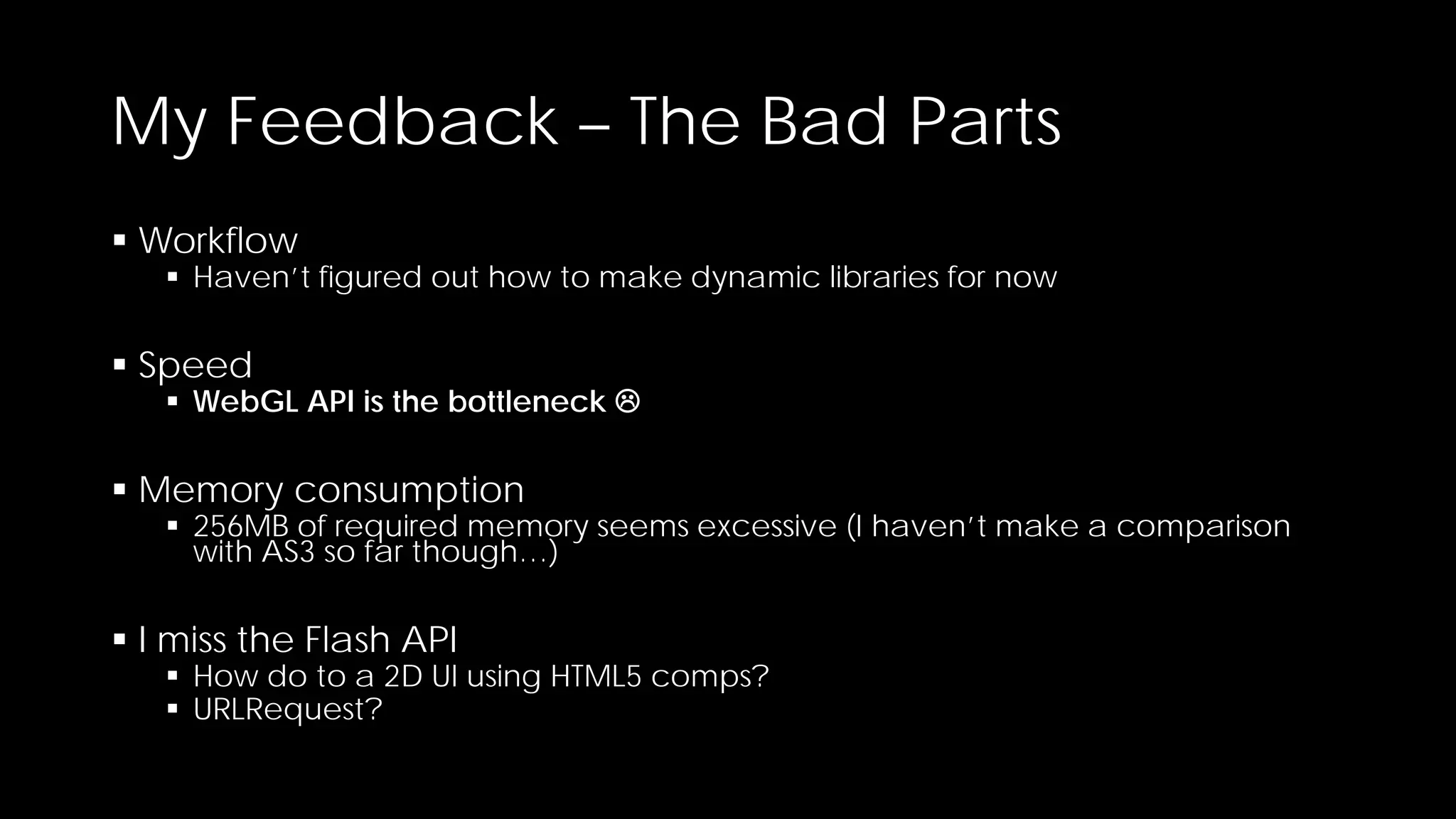 My Feedback – The Bad Parts
 Workflow

 Haven’t figured out how to make dynamic libraries for now

 Speed

 WebGL API is the bottleneck 

 Memory consumption

 256MB of required memory seems excessive (I haven’t make a comparison
with AS3 so far though…)

 I miss the Flash API

 How do to a 2D UI using HTML5 comps?
 URLRequest?

 