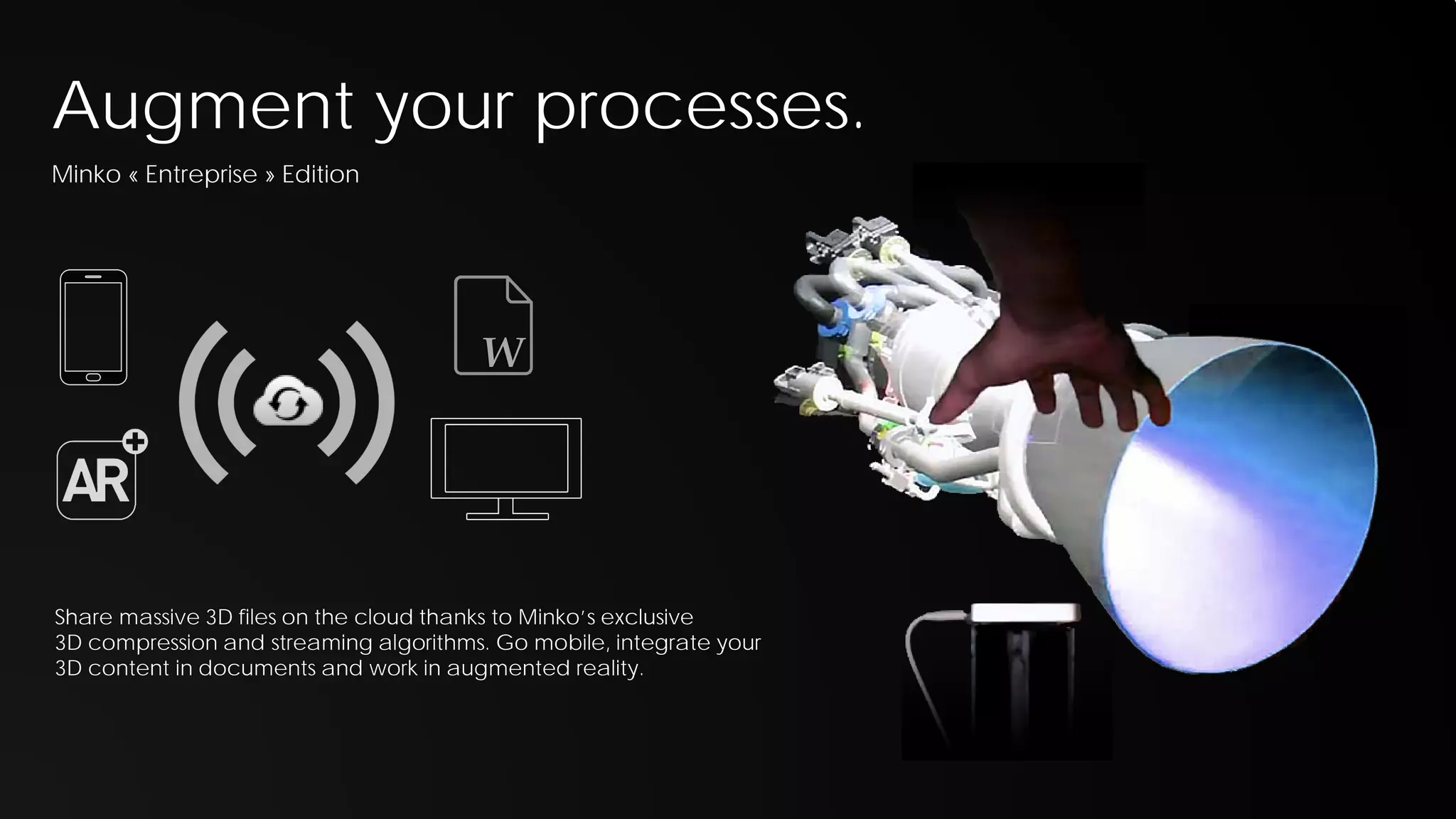 Augment your processes.
Minko « Entreprise » Edition

W

Share massive 3D files on the cloud thanks to Minko’s exclusive
3D compression and streaming algorithms. Go mobile, integrate your
3D content in documents and work in augmented reality.

 