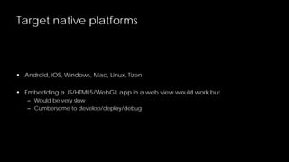 Target native platforms

 Android, iOS, Windows, Mac, Linux, Tizen
 Embedding a JS/HTML5/WebGL app in a web view would work but
– Would be very slow
– Cumbersome to develop/deploy/debug

 