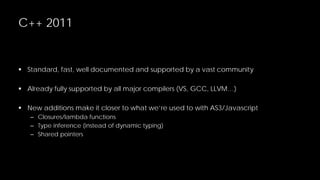C++ 2011

 Standard, fast, well documented and supported by a vast community
 Already fully supported by all major compilers (VS, GCC, LLVM…)
 New additions make it closer to what we’re used to with AS3/Javascript
– Closures/lambda functions
– Type inference (instead of dynamic typing)
– Shared pointers

 