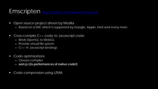 Emscripten https://github.com/kripken/emscripten
 Open source project driven by Mozilla

– Based on LLVM, which is supported by Google, Apple, Intel and many more

 Cross-compile C++ code to Javascript code
– Binds OpenGL to WebGL
– Provide virtual file system
– C++  Javascript bindings

 Code optimizations

– Closure compiler
– asm.js (2x performances of native code!)

 Code compression using LZMA

 