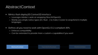 AbstractContext
 Mimics flash.display3D.Context3D interface
– Leverages Adobe’s work on wrapping DirectX/OpenGL
– Mainly uses simple native types (int, float…) to make it easier to wrap/bind in multiple
languages

 Defines all you need to work with OpenGL ES 2-compliant APIs
– Enforces compatibility
– Can be extended to provide more « custom » capabilities if you want

AbstractContext

OpenGLES2Context

WebGLContext

 