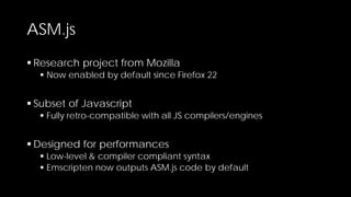 ASM.js
 Research project from Mozilla

 Now enabled by default since Firefox 22

 Subset of Javascript

 Fully retro-compatible with all JS compilers/engines

 Designed for performances

 Low-level & compiler compliant syntax
 Emscripten now outputs ASM.js code by default

 