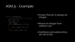 ASM.js - Example
function strlen(ptr) {
// calculate length of C string
ptr = ptr | 0;
var curr = 0;
curr = ptr;
while (MEM8[curr] | 0 != 0)
{
curr = (curr + 1) | 0;
}
return (curr - ptr) | 0;
}

 Ensure that ptr is always an
integer
 Read an integer from
address curr
 Additions and subtractions
are all 32 bits

 
