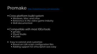 Premake http://industriousone.com/premake
 Cross-platform build system

 Windows, Mac and Linux
 Reference in the video game industry
 Well documented

 Compatible with most IDEs/tools
 gmake
 Visual Studio
 XCode

 Easy to extend and customize
 Based on LUA script configuration files
 Adding support for emscripten was easy

 