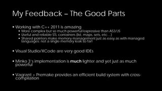 My Feedback – The Good Parts
 Working with C++ 2011 is amazing

 More complex but so much powerful/expressive than AS3/JS
 Useful and reliable STL containers (list, maps, sets, etc…)
 Shared pointers make memory management just as easy as with managed
languages: not a single memory leak so far!

 Visual Studio/XCode are very good IDEs
 Minko 3’s implementation is much lighter and yet just as much
powerful
 Vagrant + Premake provides an efficient build system with crosscompilation

 