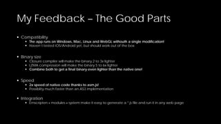 My Feedback – The Good Parts
 Compatibility

 The app runs on Windows, Mac, Linux and WebGL withouth a single modification!
 Haven’t tested iOS/Android yet, but should work out of the box

 Binary size

 Closure compiler will make the binary 2 to 3x lighter
 LZMA compression will make the binary 5 to 6x lighter
 Combine both to get a final binary even lighter than the native one!

 Speed

 2x speed of native code thanks to asm.js!
 Possiblity much faster than an AS3 implementation

 Integration

 Emscripten « modules » system make it easy to generate a *.js file and run it in any web page

 