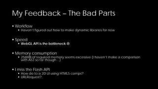 My Feedback – The Bad Parts
 Workflow

 Haven’t figured out how to make dynamic libraries for now

 Speed

 WebGL API is the bottleneck 

 Memory consumption

 256MB of required memory seems excessive (I haven’t make a comparison
with AS3 so far though…)

 I miss the Flash API

 How do to a 2D UI using HTML5 comps?
 URLRequest?

 