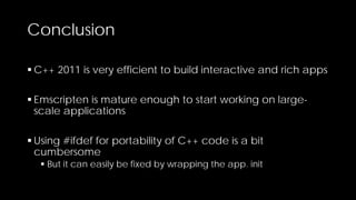 Conclusion
 C++ 2011 is very efficient to build interactive and rich apps
 Emscripten is mature enough to start working on largescale applications
 Using #ifdef for portability of C++ code is a bit
cumbersome
 But it can easily be fixed by wrapping the app. init

 