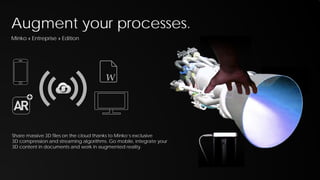 Augment your processes.
Minko « Entreprise » Edition

W

Share massive 3D files on the cloud thanks to Minko’s exclusive
3D compression and streaming algorithms. Go mobile, integrate your
3D content in documents and work in augmented reality.

 