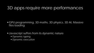 3D apps require more performances
 GPU programming, 3D maths, 3D physics, 3D AI, Massive
files loading
 Javascript suffers from its dynamic nature
 Dynamic typing
 Dynamic execution

 