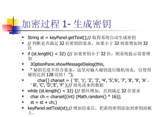 加密过程 1- 生成密钥 String st = keyPanel.getText();// 取得系统自动生成密钥 // 判断是否满足 32 位密钥的要求，如果小于 32 则要增加到 32 位 if (st.length() < 32) {// 如果密钥小于 32 位，则系统提示需要增加 JOptionPane.showMessageDialog(this, " 秘钥长度不符合要求，这里对输入秘钥进行随机填充，以使得秘钥达到 128 比特！ "); char[] charset = { ‘0’, ‘1’, ‘2’, ‘3’, ‘4’, ‘5’,‘6’, ‘7’, ‘8’, ‘9’, ‘A’ ，‘ B’, ‘C’, ‘D’,‘E’, ‘F’ };// 填充进来的数据 while (st.length() < 32) {// 循环增加，直到满足 32 位要求 char ch = charset[(int) (Math.random() * 16)]; st = st + ch;} keyPanel.setText(st);// 增加结束后，把新的密钥添加到密钥面板上。 