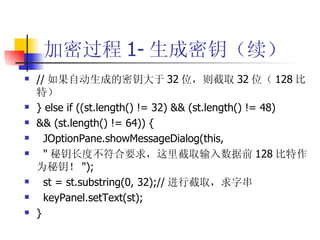 加密过程 1- 生成密钥（续） // 如果自动生成的密钥大于 32 位，则截取 32 位（ 128 比特） } else if ((st.length() != 32) && (st.length() != 48) && (st.length() != 64)) { JOptionPane.showMessageDialog(this, " 秘钥长度不符合要求，这里截取输入数据前 128 比特作为秘钥！ "); st = st.substring(0, 32);// 进行截取，求字串 keyPanel.setText(st); } 