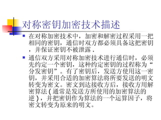 对称密钥加密技术描述 在对称加密技术中，加密和解密过程采用一把相同的密钥，通信时双方都必须具备这把密钥，并保证密钥不被泄露 . 通信双方采用对称加密技术进行通信时，必须先约定一个密钥，这种约定密钥的过程称为“分发密钥”。有了密钥后，发送方使用这一密钥，并采用合适的加密算法将所要发送的明文转变为密文。密文到达接收方后，接收方用解密算法 ( 通常是发送方所使用的加密算法的逆 ) ，并把密钥作为算法的一个运算因子，将密文转变为原来的明文。 