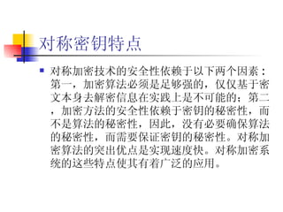 对称密钥特点 对称加密技术的安全性依赖于以下两个因素 :  第一，加密算法必须是足够强的，仅仅基于密文本身去解密信息在实践上是不可能的；第二，加密方法的安全性依赖于密钥的秘密性，而不是算法的秘密性，因此，没有必要确保算法的秘密性，而需要保证密钥的秘密性。对称加密算法的突出优点是实现速度快。对称加密系统的这些特点使其有着广泛的应用。 
